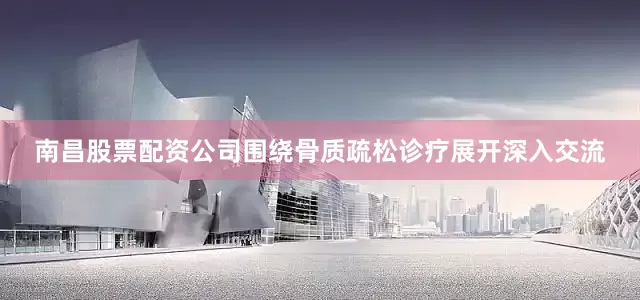 南昌股票配资公司围绕骨质疏松诊疗展开深入交流