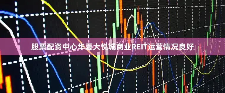 股票配资中心华夏大悦城商业REIT运营情况良好