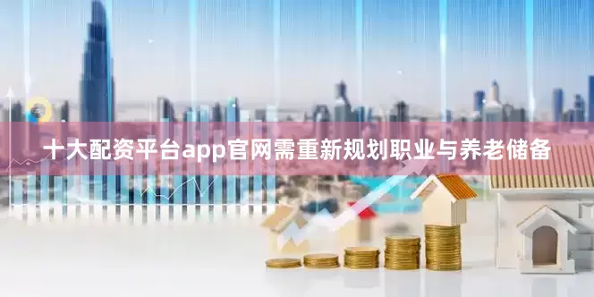 十大配资平台app官网需重新规划职业与养老储备