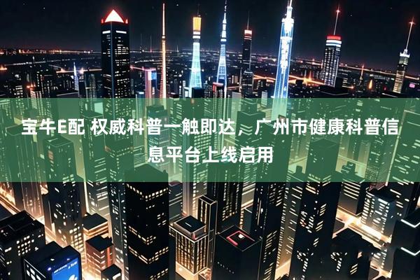 宝牛E配 权威科普一触即达，广州市健康科普信息平台上线启用