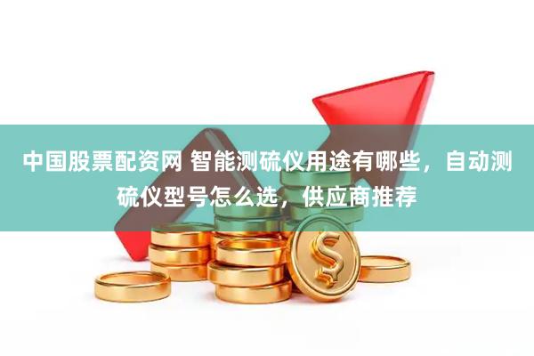中国股票配资网 智能测硫仪用途有哪些，自动测硫仪型号怎么选，供应商推荐
