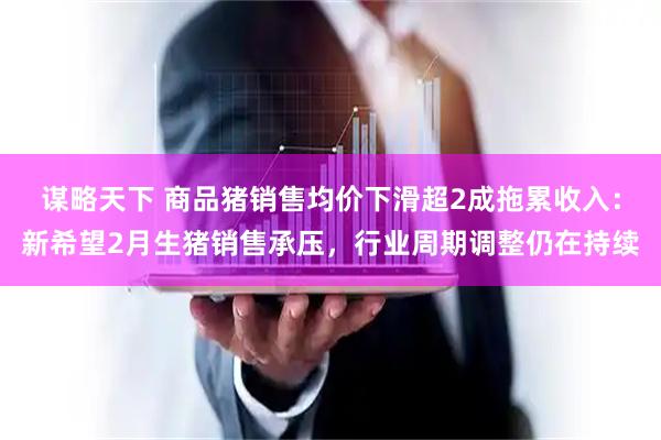 谋略天下 商品猪销售均价下滑超2成拖累收入：新希望2月生猪销售承压，行业周期调整仍在持续