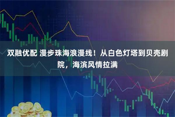 双融优配 漫步珠海浪漫线！从白色灯塔到贝壳剧院，海滨风情拉满