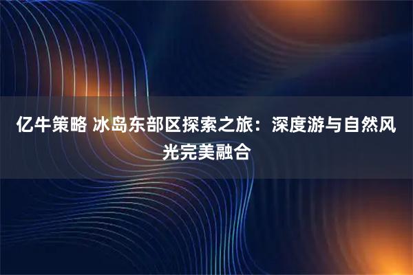 亿牛策略 冰岛东部区探索之旅：深度游与自然风光完美融合