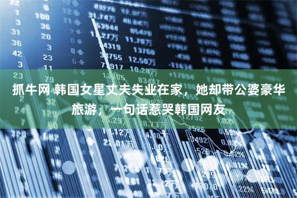 抓牛网 韩国女星丈夫失业在家，她却带公婆豪华旅游，一句话惹哭韩国网友