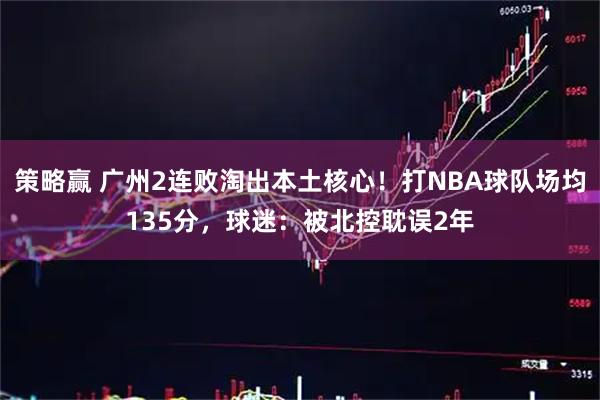 策略赢 广州2连败淘出本土核心！打NBA球队场均135分，球迷：被北控耽误2年