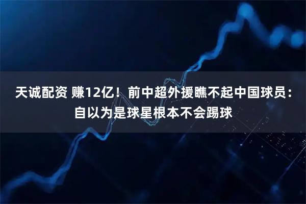 天诚配资 赚12亿！前中超外援瞧不起中国球员：自以为是球星根本不会踢球