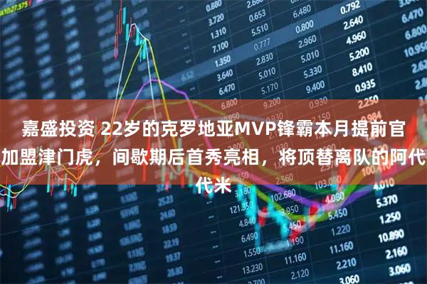 嘉盛投资 22岁的克罗地亚MVP锋霸本月提前官宣加盟津门虎，间歇期后首秀亮相，将顶替离队的阿代米