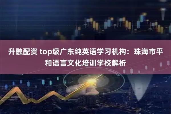 升融配资 top级广东纯英语学习机构：珠海市平和语言文化培训学校解析