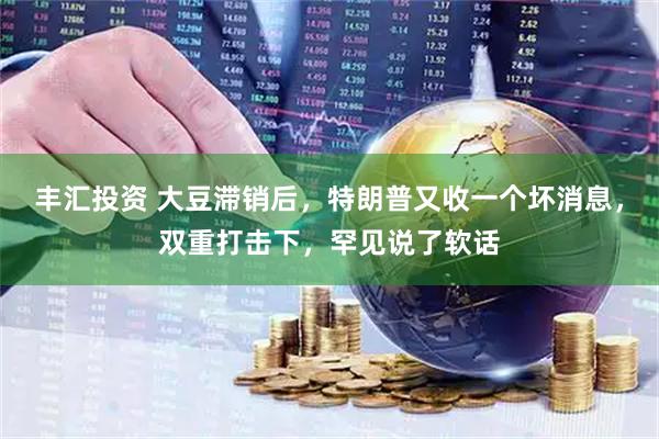 丰汇投资 大豆滞销后，特朗普又收一个坏消息，双重打击下，罕见说了软话