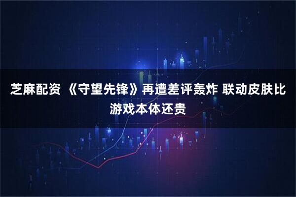 芝麻配资 《守望先锋》再遭差评轰炸 联动皮肤比游戏本体还贵