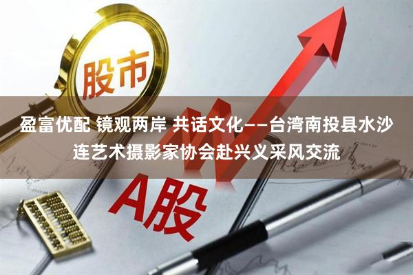 盈富优配 镜观两岸 共话文化——台湾南投县水沙连艺术摄影家协会赴兴义采风交流