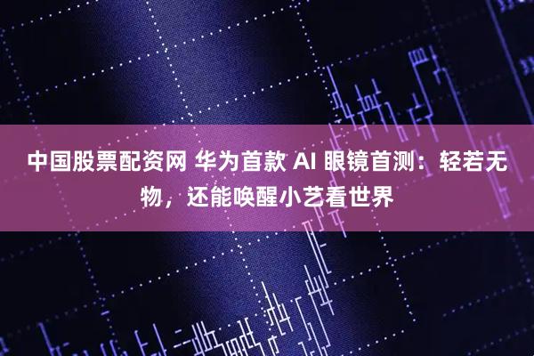 中国股票配资网 华为首款 AI 眼镜首测：轻若无物，还能唤醒小艺看世界