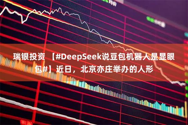 瑞银投资 【#DeepSeek说豆包机器人是显眼包#】近日，北京亦庄举办的人形