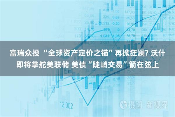 富瑞众投 “全球资产定价之锚”再掀狂澜? 沃什即将掌舵美联储 美债“陡峭交易”箭在弦上