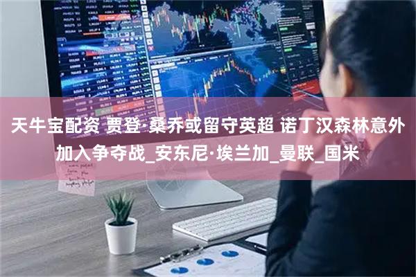 天牛宝配资 贾登·桑乔或留守英超 诺丁汉森林意外加入争夺战_安东尼·埃兰加_曼联_国米