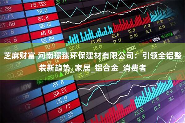芝麻财富 河南璟臻环保建材有限公司：引领全铝整装新趋势_家居_铝合金_消费者
