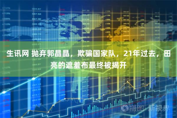 生讯网 抛弃郭晶晶，欺骗国家队，21年过去，田亮的遮羞布最终被揭开