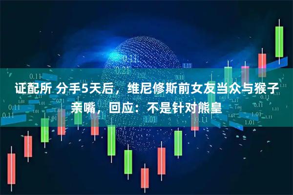 证配所 分手5天后，维尼修斯前女友当众与猴子亲嘴，回应：不是针对熊皇