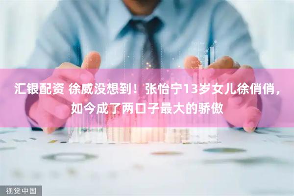 汇银配资 徐威没想到！张怡宁13岁女儿徐俏俏，如今成了两口子最大的骄傲