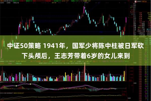 中证50策略 1941年，国军少将陈中柱被日军砍下头颅后，王志芳带着6岁的女儿来到