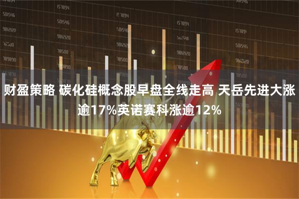 财盈策略 碳化硅概念股早盘全线走高 天岳先进大涨逾17%英诺赛科涨逾12%