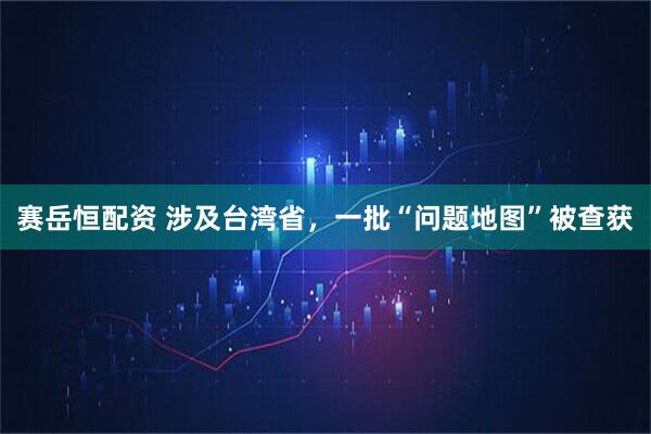 赛岳恒配资 涉及台湾省,一批“问题地图”被查获